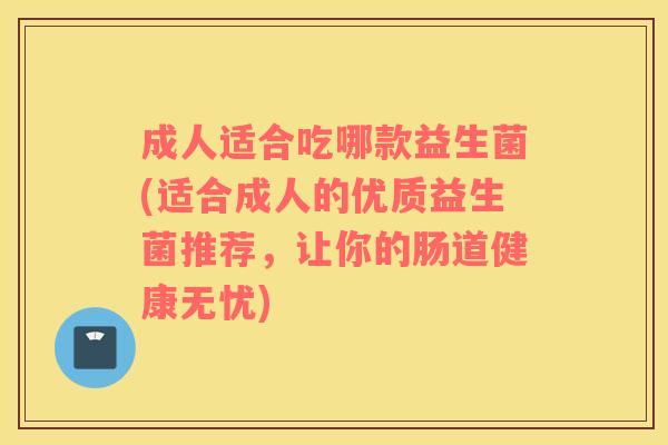 成人适合吃哪款益生菌(适合成人的优质益生菌推荐，让你的肠道健康无忧)