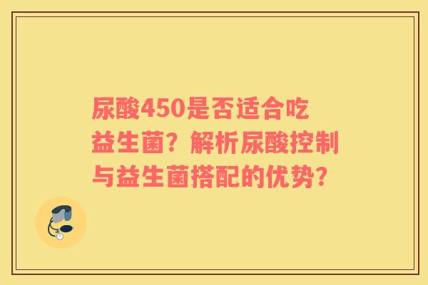 尿酸450是否适合吃益生菌？解析尿酸控制与益生菌搭配的优势？
