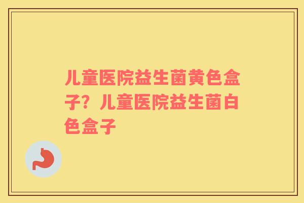 儿童医院益生菌黄色盒子？儿童医院益生菌白色盒子