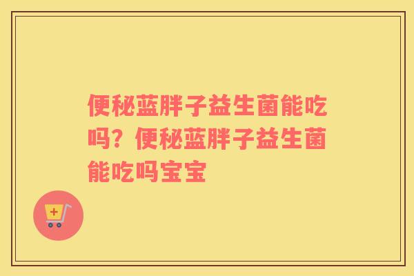 便秘蓝胖子益生菌能吃吗？便秘蓝胖子益生菌能吃吗宝宝