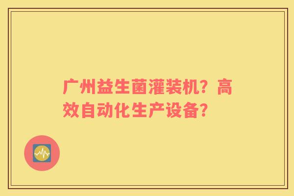 广州益生菌灌装机？高效自动化生产设备？