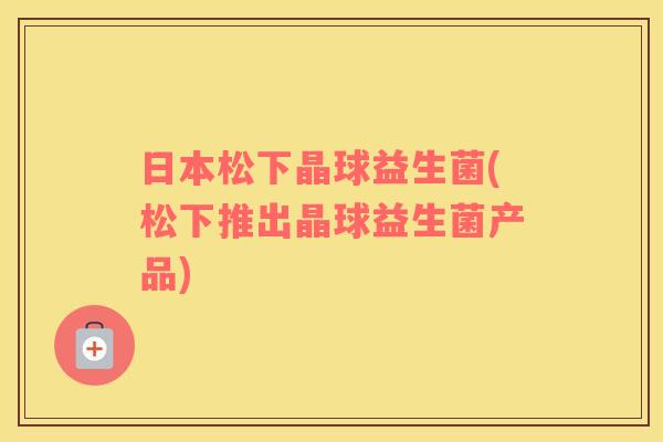 日本松下晶球益生菌(松下推出晶球益生菌产品)