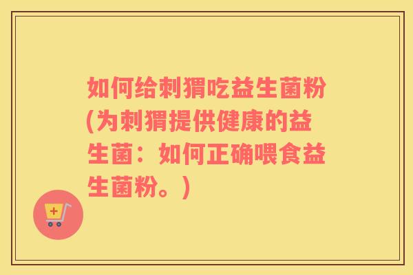如何给刺猬吃益生菌粉(为刺猬提供健康的益生菌:如何正确喂食益生菌粉。) 如何给刺猬吃益生菌粉(为刺猬提供健康的益生菌:如何正确喂食益生菌粉。)