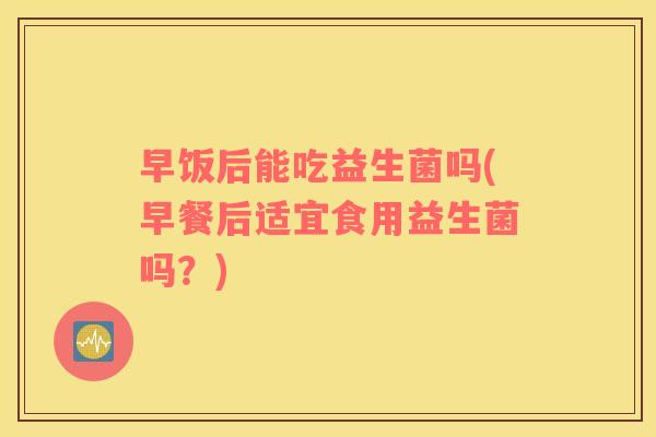 早饭后能吃益生菌吗(早餐后适宜食用益生菌吗？)