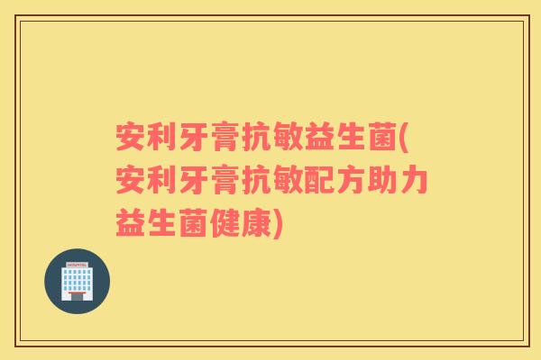 安利牙膏抗敏益生菌(安利牙膏抗敏配方助力益生菌健康)