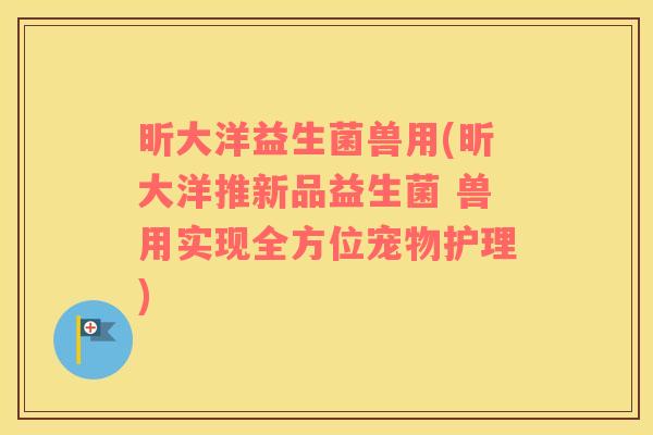 昕大洋益生菌兽用(昕大洋推新品益生菌 兽用实现全方位宠物护理)