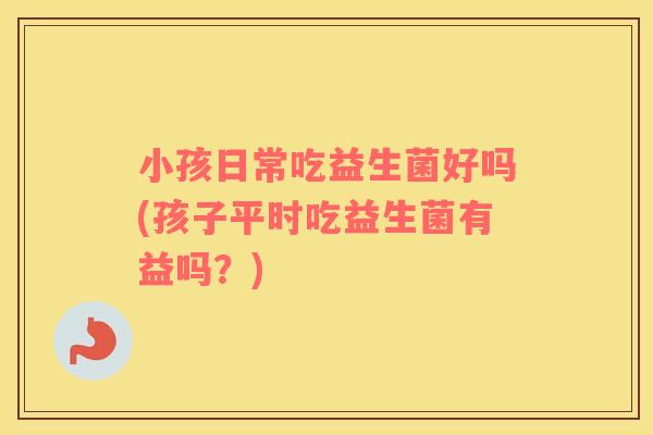 小孩日常吃益生菌好吗(孩子平时吃益生菌有益吗？)
