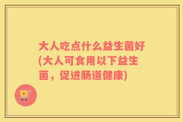大人吃点什么益生菌好(大人可食用以下益生菌，促进肠道健康)