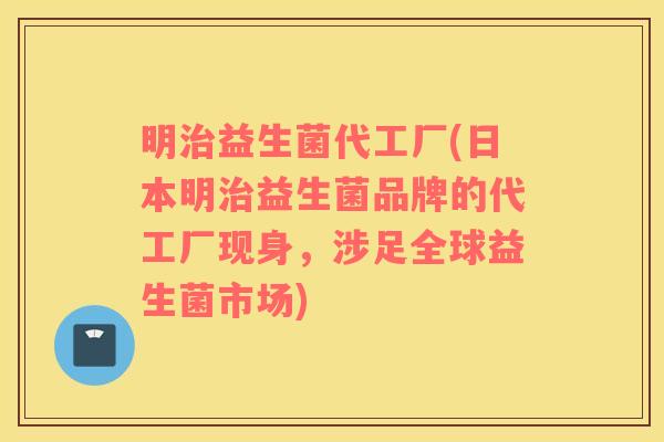 明治益生菌代工厂(日本明治益生菌品牌的代工厂现身，涉足全球益生菌市场)