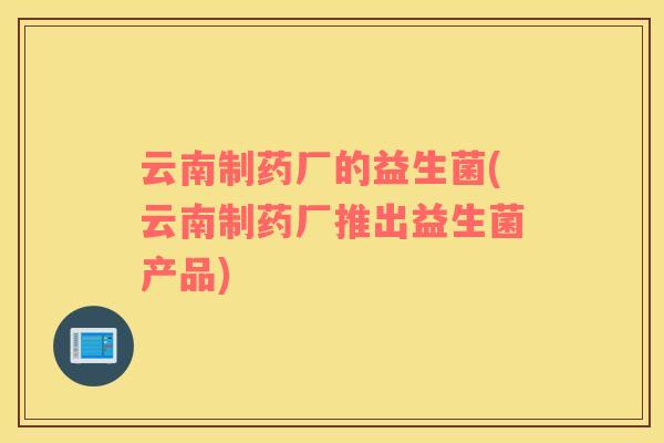 云南制药厂的益生菌(云南制药厂推出益生菌产品)