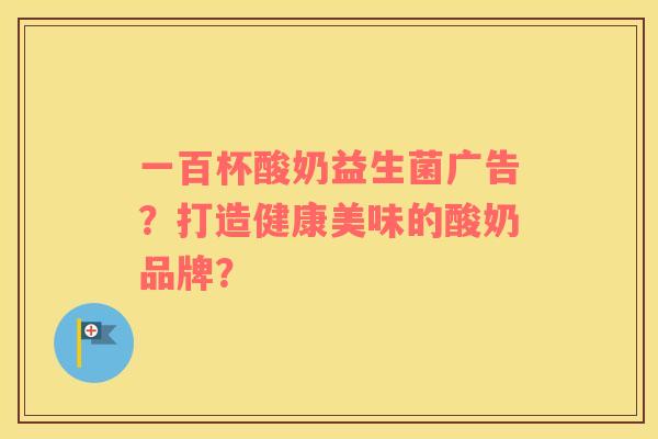 一百杯酸奶益生菌广告?打造健康美味的酸奶品牌? 一百杯酸奶益生菌广告?打造健康美味的酸奶品牌?