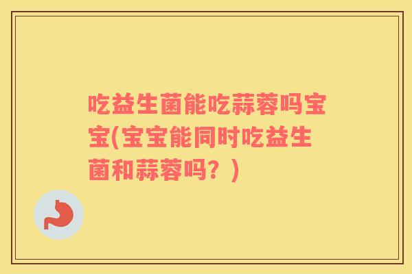 吃益生菌能吃蒜蓉吗宝宝(宝宝能同时吃益生菌和蒜蓉吗？)