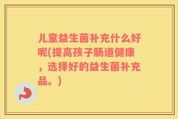 儿童益生菌补充什么好呢(提高孩子肠道健康，选择好的益生菌补充品。)