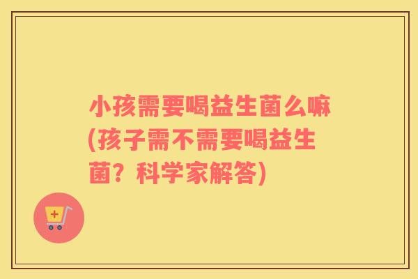 小孩需要喝益生菌么嘛(孩子需不需要喝益生菌？科学家解答)