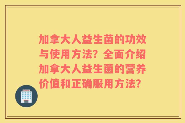 加拿大人益生菌的功效与使用方法？全面介绍加拿大人益生菌的营养价值和正确服用方法？