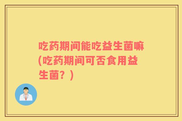 吃药期间能吃益生菌嘛(吃药期间可否食用益生菌？)
