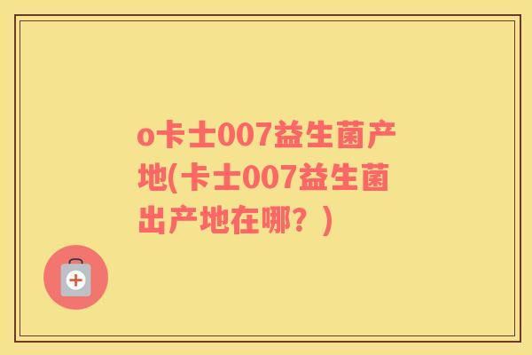 o卡士007益生菌产地(卡士007益生菌出产地在哪？)