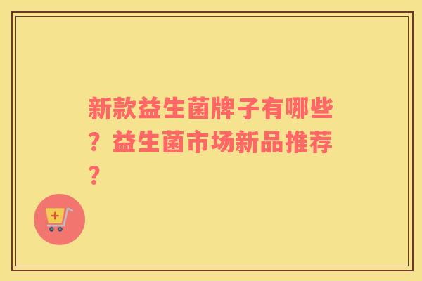 新款益生菌牌子有哪些？益生菌市场新品推荐？