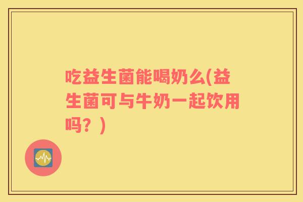 吃益生菌能喝奶么(益生菌可与牛奶一起饮用吗？)