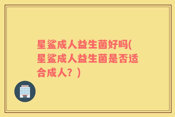 星鲨成人益生菌好吗(星鲨成人益生菌是否适合成人？)