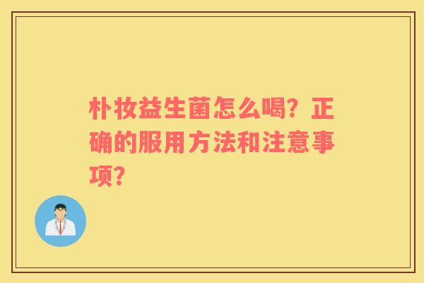 朴妆益生菌怎么喝？正确的服用方法和注意事项？