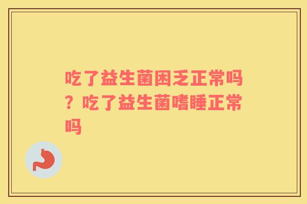吃了益生菌困乏正常吗？吃了益生菌嗜睡正常吗