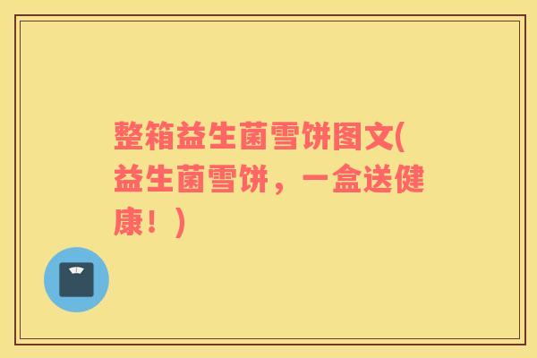 整箱益生菌雪饼图文(益生菌雪饼,一盒送健康!) 整箱益生菌雪饼图文(益生菌雪饼,一盒送健康!)