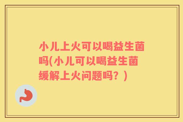小儿上火可以喝益生菌吗(小儿可以喝益生菌缓解上火问题吗？)
