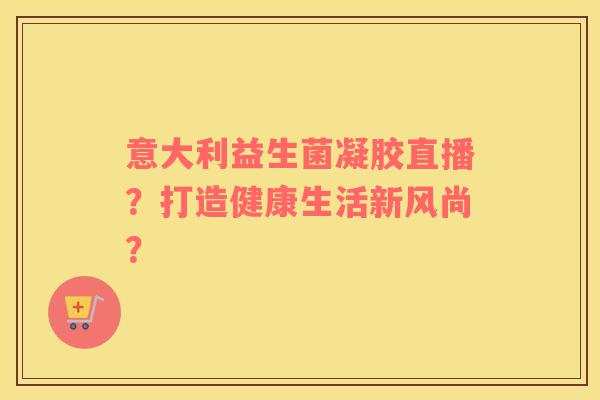 意大利益生菌凝胶直播？打造健康生活新风尚？
