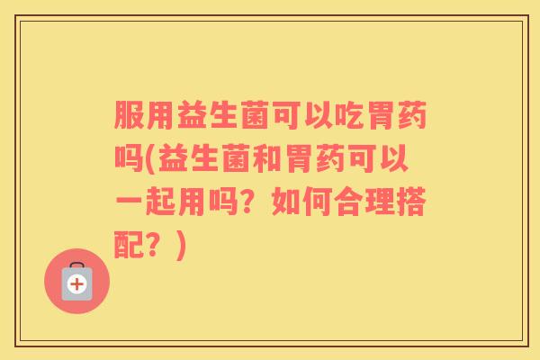 服用益生菌可以吃胃药吗(益生菌和胃药可以一起用吗？如何合理搭配？)