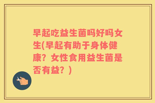 早起吃益生菌吗好吗女生(早起有助于身体健康？女性食用益生菌是否有益？)