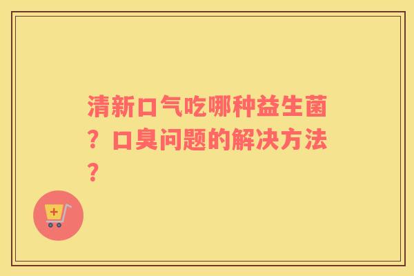 清新口气吃哪种益生菌？口臭问题的解决方法？
