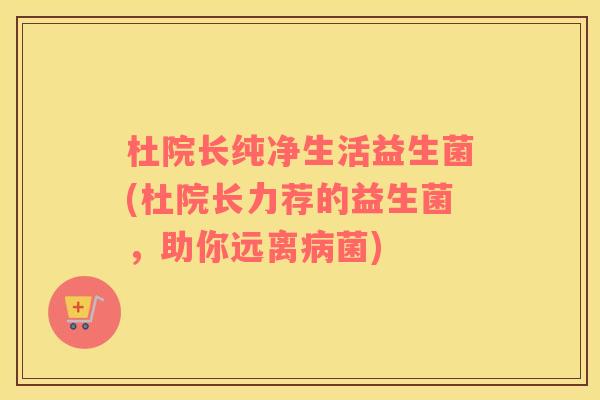 杜院长纯净生活益生菌(杜院长力荐的益生菌，助你远离病菌)