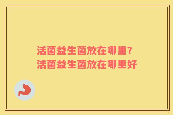 活菌益生菌放在哪里？活菌益生菌放在哪里好