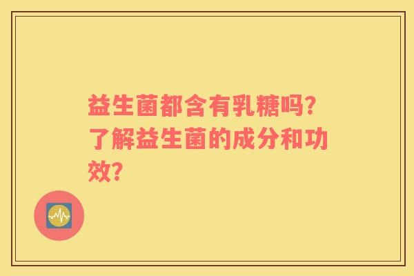 益生菌都含有乳糖吗？了解益生菌的成分和功效？