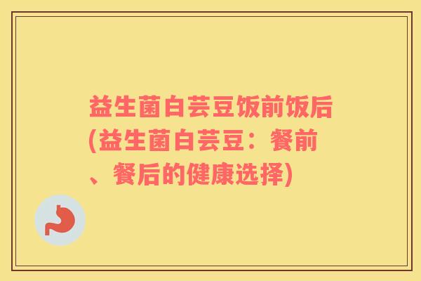 益生菌白芸豆饭前饭后(益生菌白芸豆：餐前、餐后的健康选择)