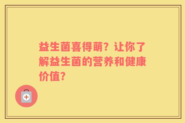 益生菌喜得萌?让你了解益生菌的营养和健康价值? 益生菌喜得萌?让你了解益生菌的营养和健康价值?
