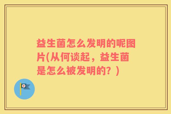 益生菌怎么发明的呢图片(从何谈起，益生菌是怎么被发明的？)