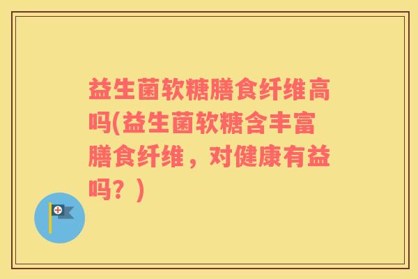 益生菌软糖膳食纤维高吗(益生菌软糖含丰富膳食纤维，对健康有益吗？)