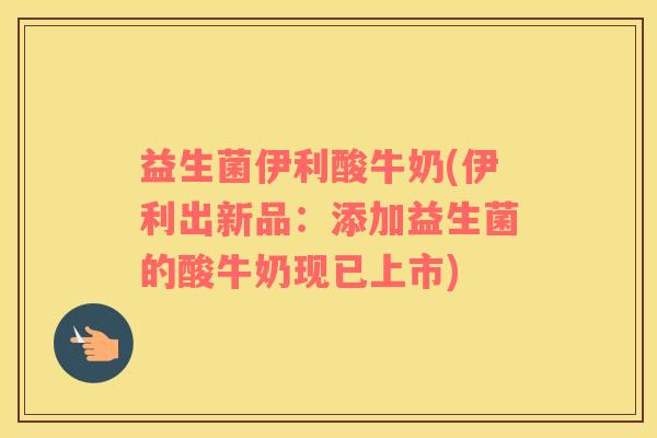 益生菌伊利酸牛奶(伊利出新品：添加益生菌的酸牛奶现已上市)