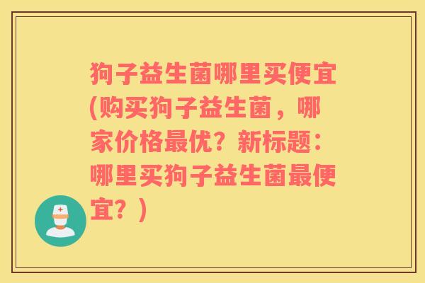 狗子益生菌哪里买便宜(购买狗子益生菌，哪家价格最优？新标题：哪里买狗子益生菌最便宜？)