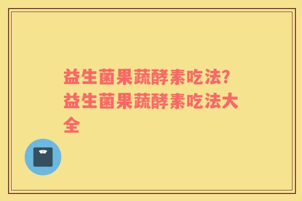 益生菌果蔬酵素吃法？益生菌果蔬酵素吃法大全