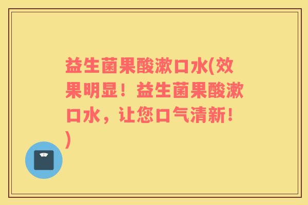 益生菌果酸漱口水(效果明显！益生菌果酸漱口水，让您口气清新！)