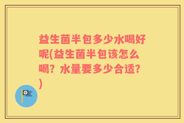 益生菌半包多少水喝好呢(益生菌半包该怎么喝？水量要多少合适？)