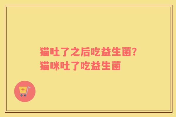 猫吐了之后吃益生菌？猫咪吐了吃益生菌