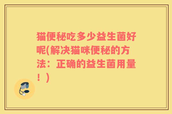 猫便秘吃多少益生菌好呢(解决猫咪便秘的方法：正确的益生菌用量！)