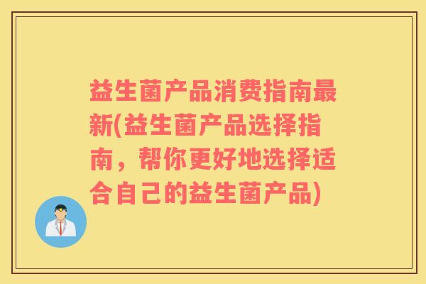 益生菌产品消费指南最新(益生菌产品选择指南，帮你更好地选择适合自己的益生菌产品)
