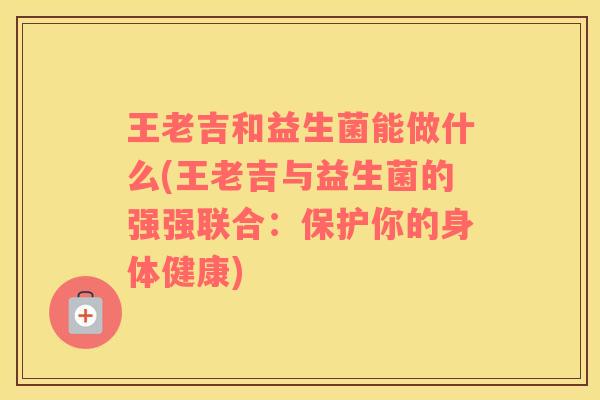 王老吉和益生菌能做什么(王老吉与益生菌的强强联合：保护你的身体健康)