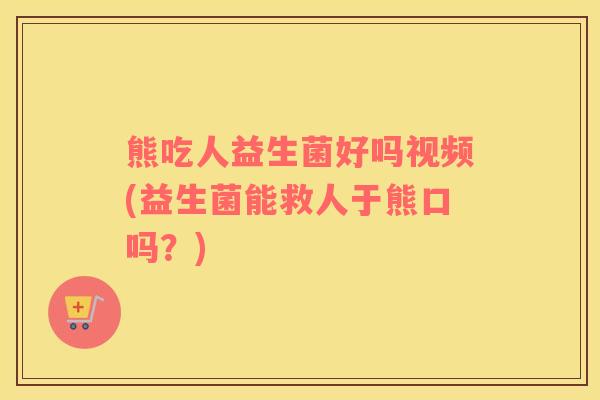 熊吃人益生菌好吗视频(益生菌能救人于熊口吗？)