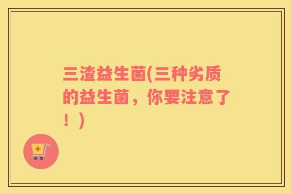 三渣益生菌(三种劣质的益生菌，你要注意了！)